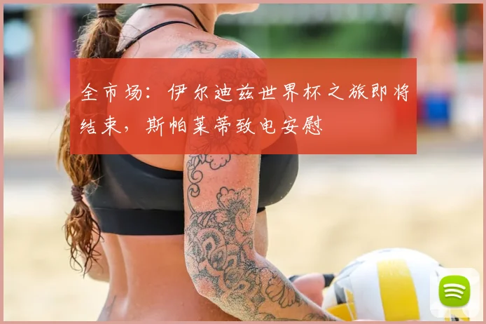 全市场：伊尔迪兹世界杯之旅即将结束，斯帕莱蒂致电安慰