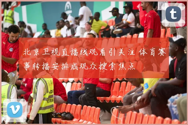 北京卫视直播线观看引关注 体育赛事转播安排成观众搜索焦点