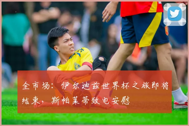 全市场：伊尔迪兹世界杯之旅即将结束，斯帕莱蒂致电安慰