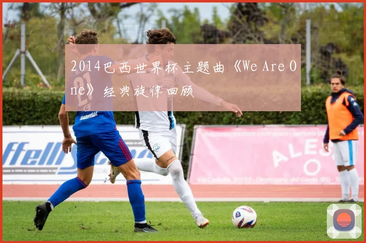 2014巴西世界杯主题曲《We Are One》经典旋律回顾
