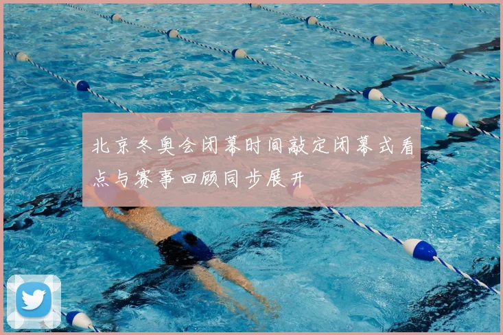 北京冬奥会闭幕时间敲定闭幕式看点与赛事回顾同步展开