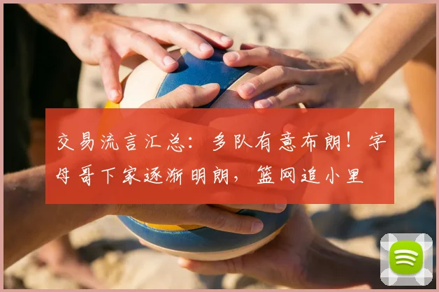 交易流言汇总：多队有意布朗！字母哥下家逐渐明朗，篮网追小里