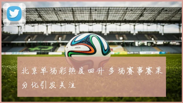 北京单场彩热度回升 多场赛事赛果分化引发关注