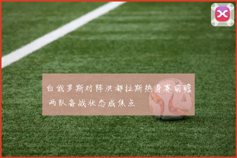 白俄罗斯对阵洪都拉斯热身赛前瞻 两队备战状态成焦点