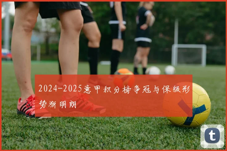 2024-2025意甲积分榜争冠与保级形势渐明朗