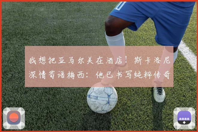 我想把亚马尔关在酒店！斯卡洛尼深情寄语梅西：他已书写纯粹传奇
