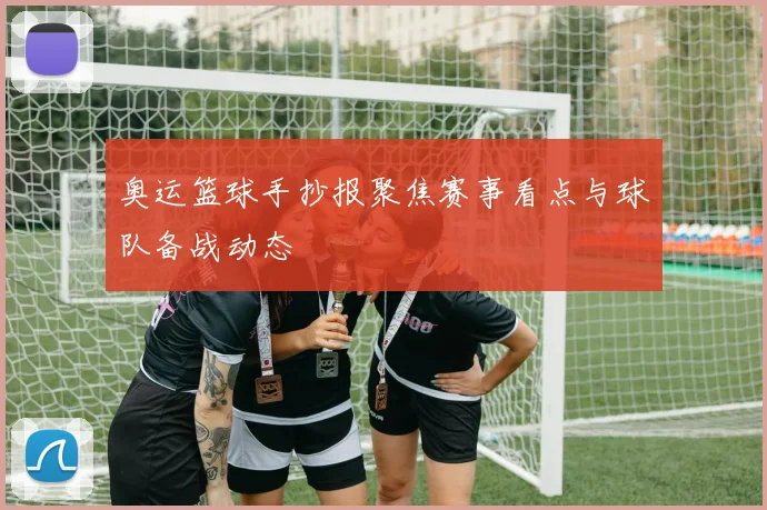 奥运篮球手抄报聚焦赛事看点与球队备战动态