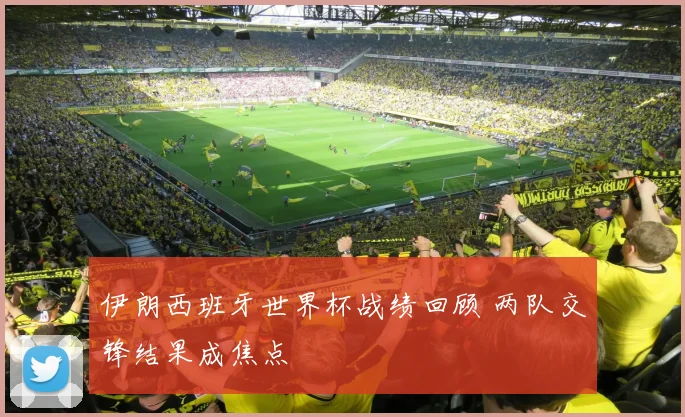 伊朗西班牙世界杯战绩回顾 两队交锋结果成焦点