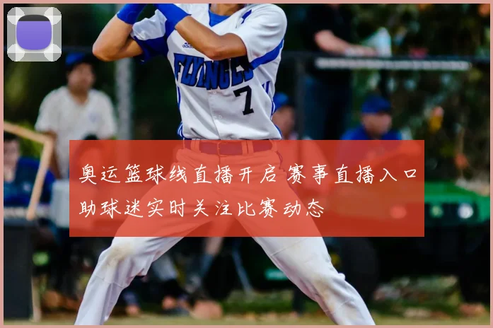 奥运篮球线直播开启 赛事直播入口助球迷实时关注比赛动态