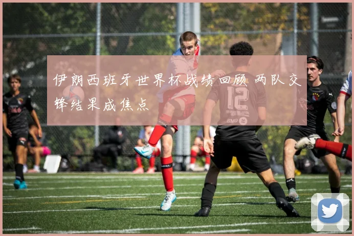 伊朗西班牙世界杯战绩回顾 两队交锋结果成焦点