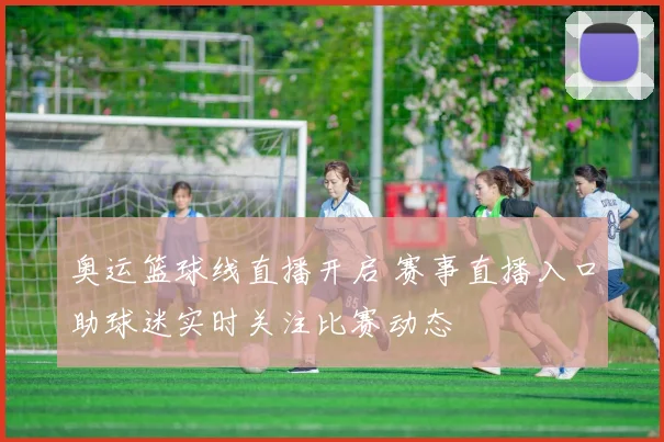 奥运篮球线直播开启 赛事直播入口助球迷实时关注比赛动态
