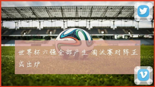 世界杯六强全部产生 淘汰赛对阵正式出炉