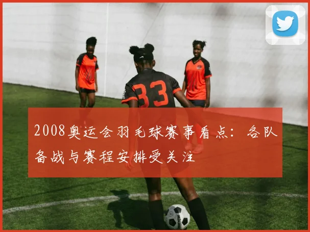 2008奥运会羽毛球赛事看点：各队备战与赛程安排受关注