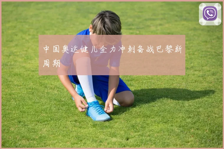 中国奥运健儿全力冲刺备战巴黎新周期