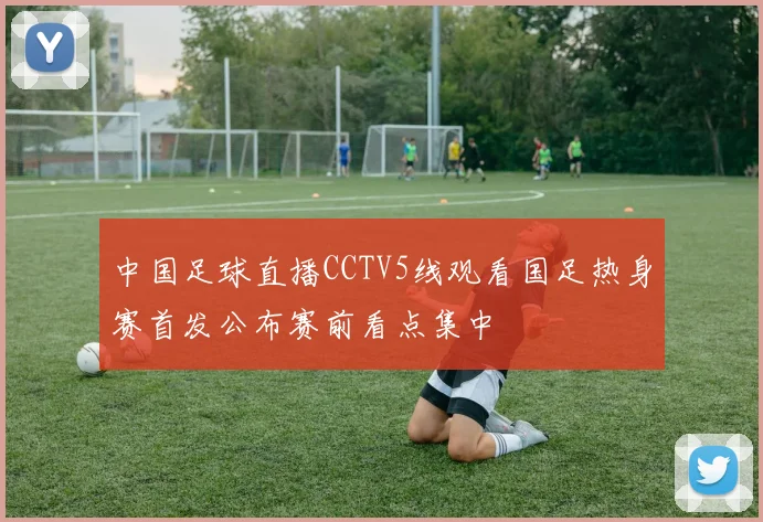 中国足球直播CCTV5线观看国足热身赛首发公布赛前看点集中