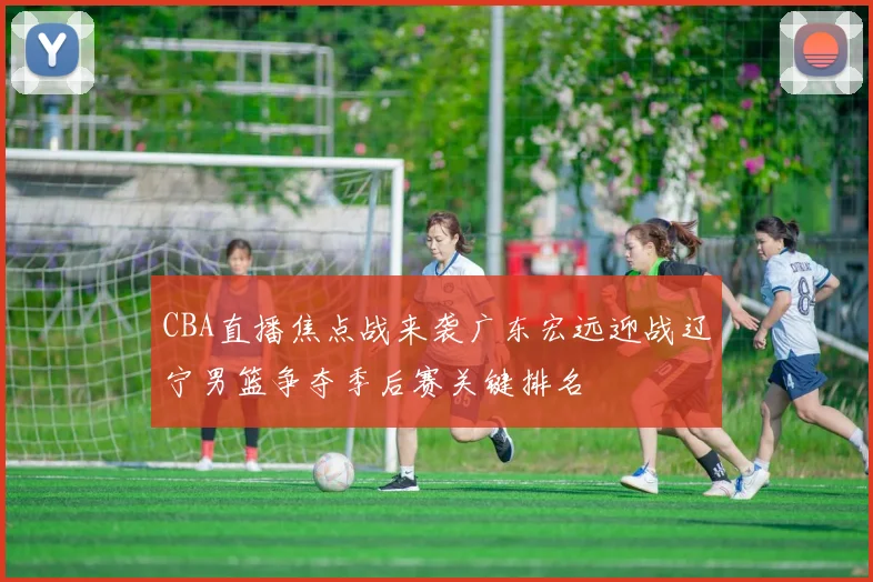 CBA直播焦点战来袭广东宏远迎战辽宁男篮争夺季后赛关键排名