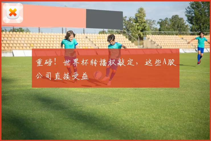 重磅！世界杯转播权敲定，这些A股公司直接受益