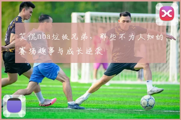 笑侃nba垃圾兄弟，那些不为人知的赛场趣事与成长逆袭