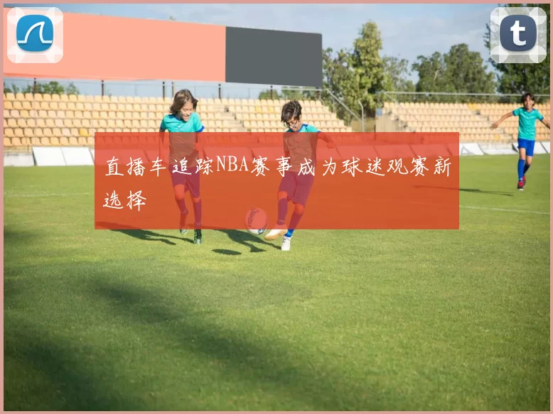直播车追踪NBA赛事成为球迷观赛新选择