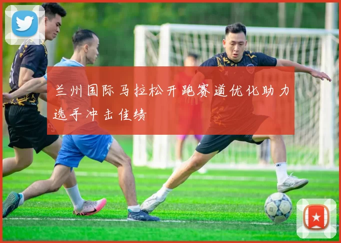 兰州国际马拉松开跑赛道优化助力选手冲击佳绩