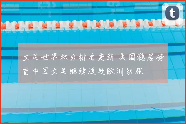 女足世界积分排名更新 美国稳居榜首中国女足继续追赶欧洲劲旅