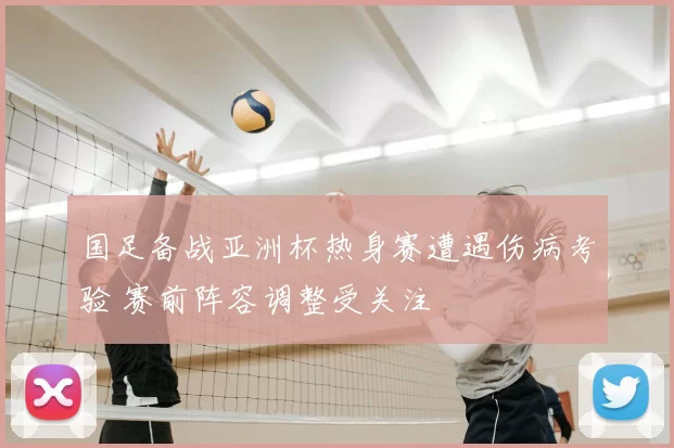 国足备战亚洲杯热身赛遭遇伤病考验 赛前阵容调整受关注