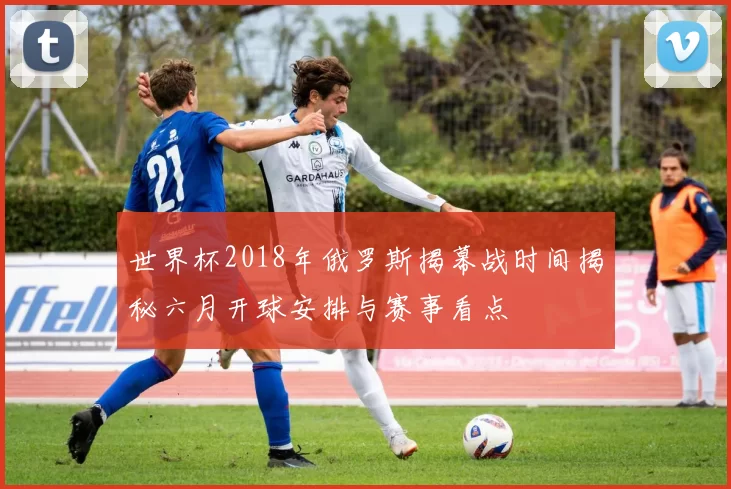 世界杯2018年俄罗斯揭幕战时间揭秘六月开球安排与赛事看点
