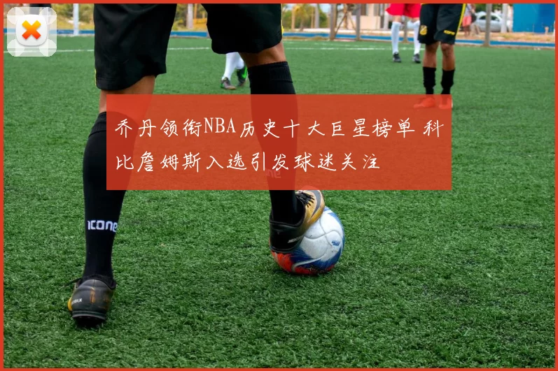 乔丹领衔NBA历史十大巨星榜单 科比詹姆斯入选引发球迷关注