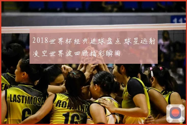 2018世界杯经典进球盘点 球星远射凌空世界波回顾精彩瞬间