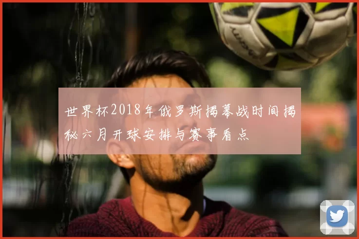 世界杯2018年俄罗斯揭幕战时间揭秘六月开球安排与赛事看点