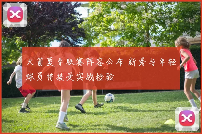 火箭夏季联赛阵容公布 新秀与年轻球员将接受实战检验