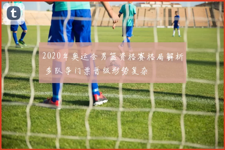 2020年奥运会男篮资格赛格局解析 多队争门票晋级形势复杂