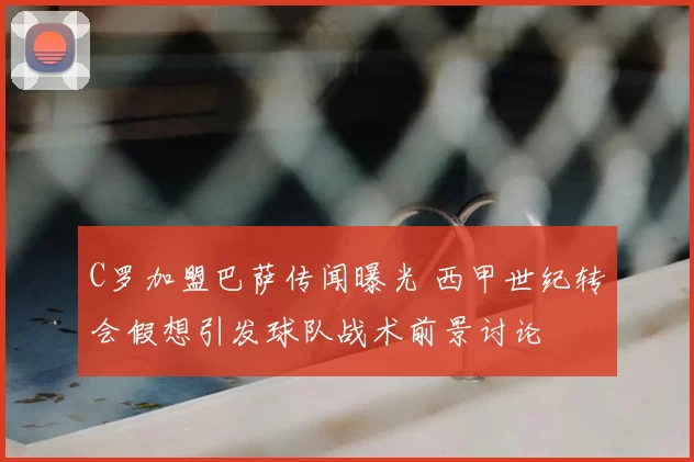 C罗加盟巴萨传闻曝光 西甲世纪转会假想引发球队战术前景讨论