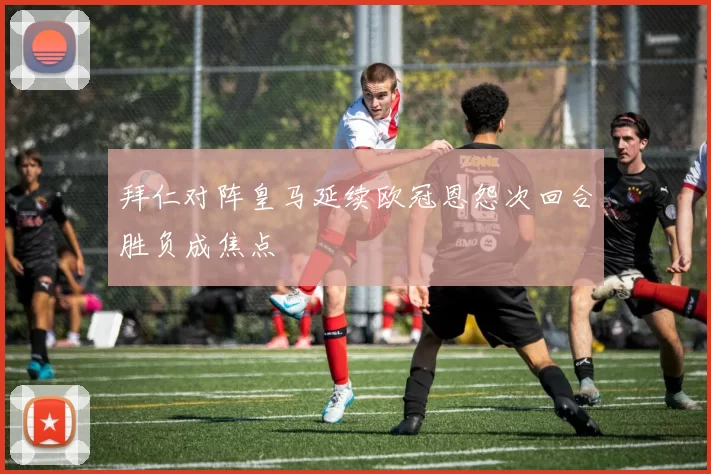 拜仁对阵皇马延续欧冠恩怨次回合胜负成焦点