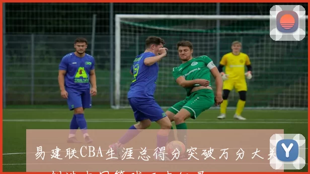 易建联CBA生涯总得分突破万分大关,创造中国篮球历史纪录