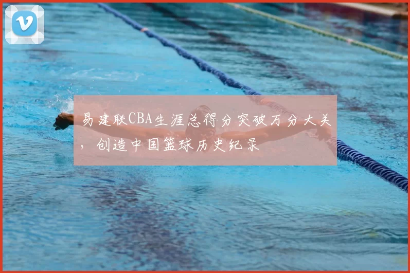 易建联CBA生涯总得分突破万分大关,创造中国篮球历史纪录