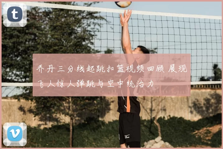 乔丹三分线起跳扣篮视频回顾 展现飞人惊人弹跳与空中统治力