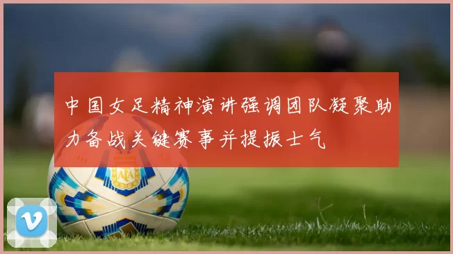 中国女足精神演讲强调团队凝聚助力备战关键赛事并提振士气