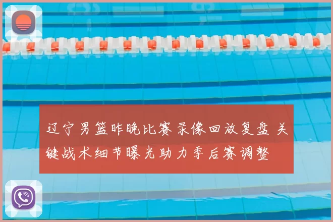 辽宁男篮昨晚比赛录像回放复盘 关键战术细节曝光助力季后赛调整