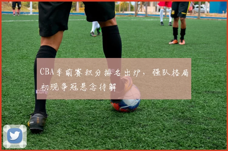 CBA季前赛积分排名出炉，强队格局初现争冠悬念待解