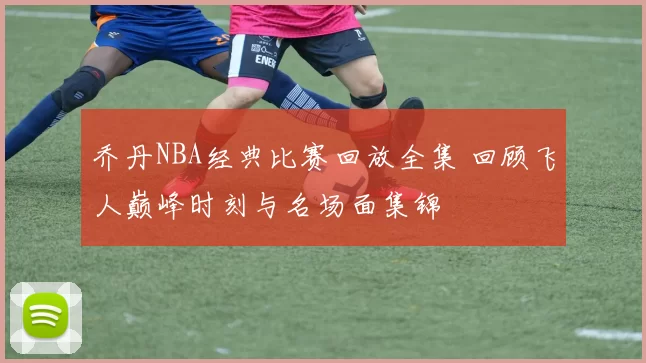乔丹NBA经典比赛回放全集 回顾飞人巅峰时刻与名场面集锦
