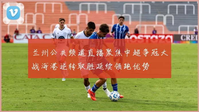 兰州公共频道直播聚焦中超争冠大战海港逆转取胜延续领跑优势