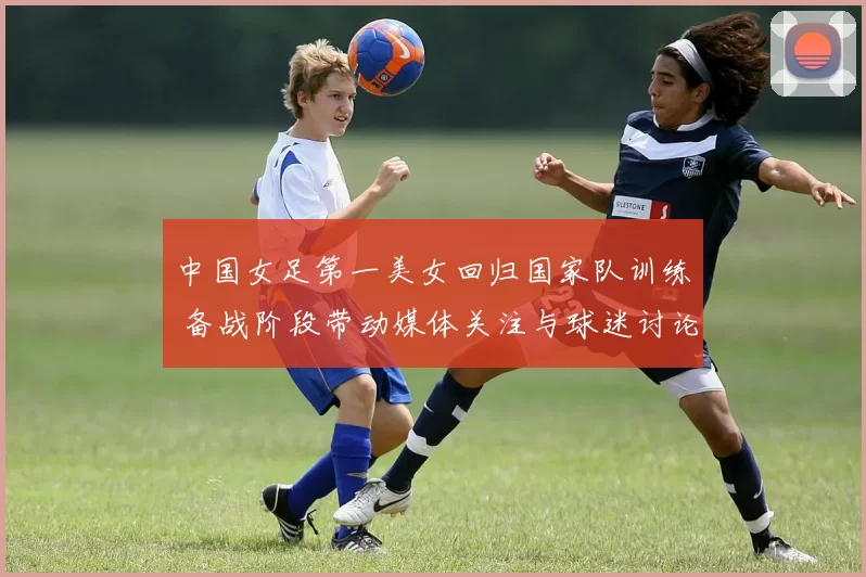 中国女足第一美女回归国家队训练 备战阶段带动媒体关注与球迷讨论