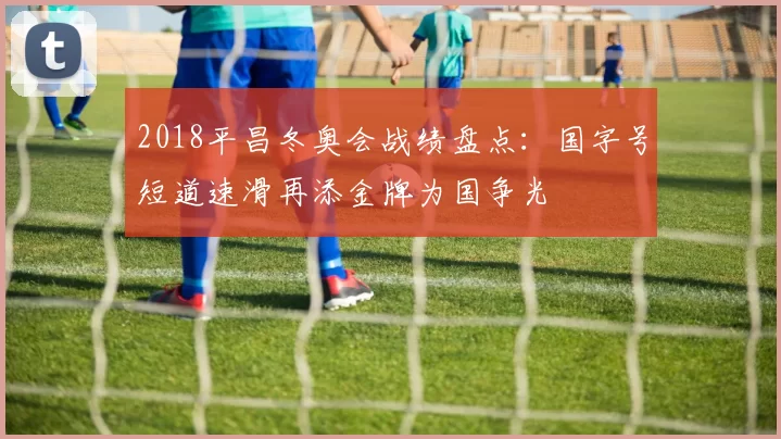 2018平昌冬奥会战绩盘点：国字号短道速滑再添金牌为国争光