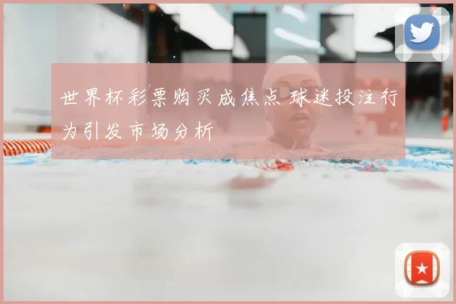 世界杯彩票购买成焦点 球迷投注行为引发市场分析