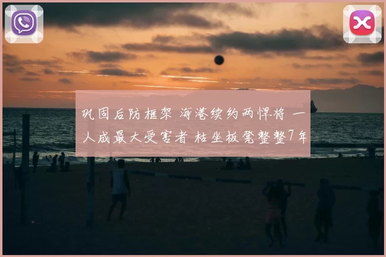 巩固后防框架 海港续约两悍将 一人成最大受害者 枯坐板凳整整7年