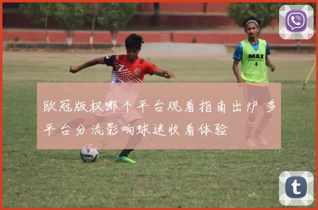 欧冠版权哪个平台观看指南出炉 多平台分流影响球迷收看体验