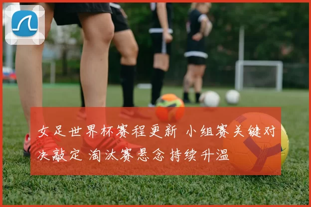 女足世界杯赛程更新 小组赛关键对决敲定 淘汰赛悬念持续升温