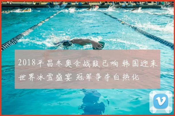 2018平昌冬奥会战鼓已响 韩国迎来世界冰雪盛宴 冠军争夺白热化