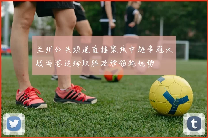 兰州公共频道直播聚焦中超争冠大战海港逆转取胜延续领跑优势